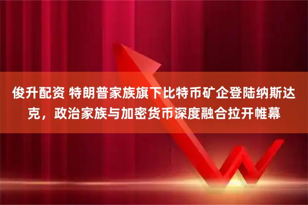 俊升配资 特朗普家族旗下比特币矿企登陆纳斯达克，政治家族与加密货币深度融合拉开帷幕