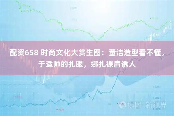 配资658 时尚文化大赏生图：董洁造型看不懂，于适帅的扎眼，娜扎裸肩诱人