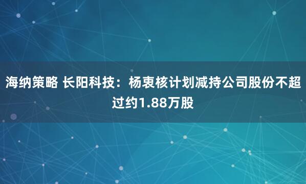 海纳策略 长阳科技：杨衷核计划减持公司股份不超过约1.88万股