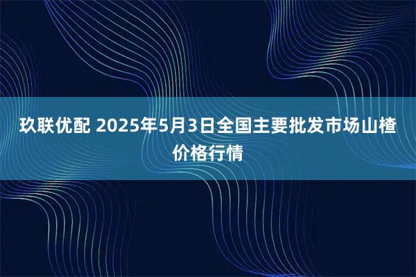 玖联优配 2025年5月3日全国主要批发市场山楂价格行情