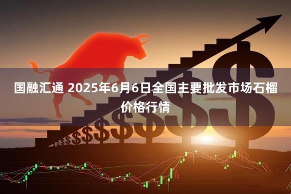 国融汇通 2025年6月6日全国主要批发市场石榴价格行情