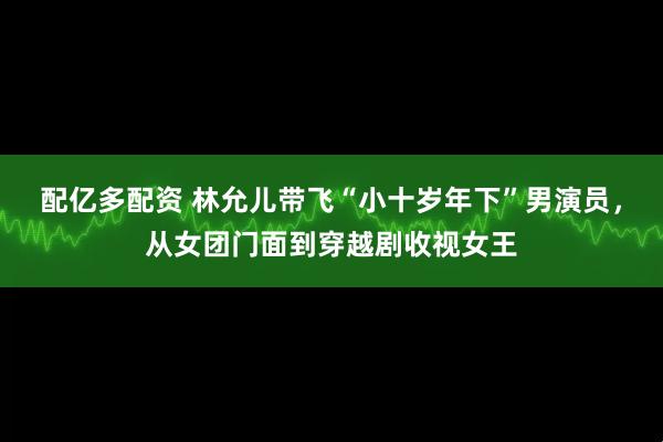 配亿多配资 林允儿带飞“小十岁年下”男演员，从女团门面到穿越剧收视女王