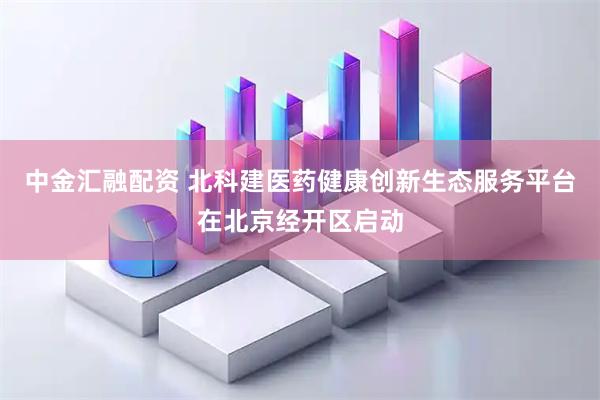中金汇融配资 北科建医药健康创新生态服务平台在北京经开区启动