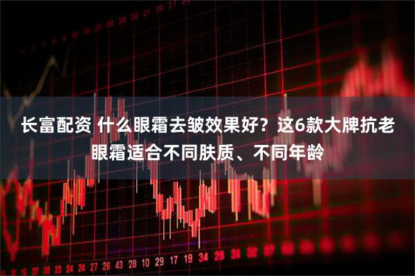 长富配资 什么眼霜去皱效果好？这6款大牌抗老眼霜适合不同肤质、不同年龄