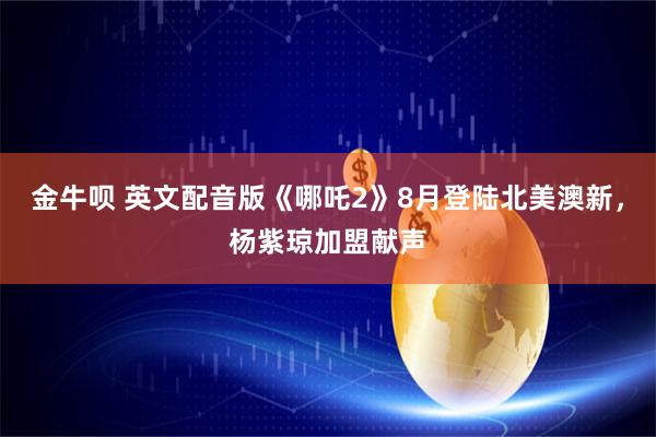 金牛呗 英文配音版《哪吒2》8月登陆北美澳新，杨紫琼加盟献声