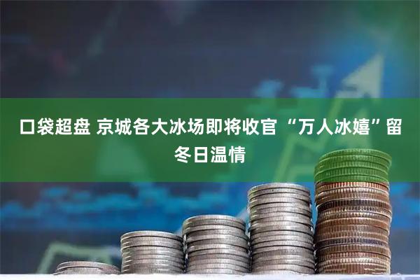 口袋超盘 京城各大冰场即将收官 “万人冰嬉”留冬日温情