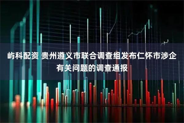 屿科配资 贵州遵义市联合调查组发布仁怀市涉企有关问题的调查通报