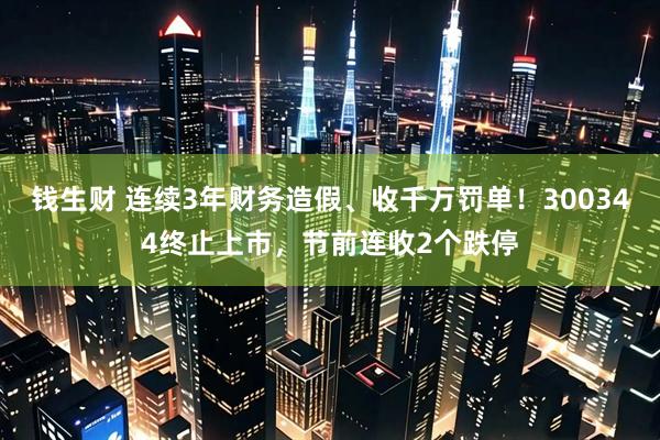 钱生财 连续3年财务造假、收千万罚单！300344终止上市，节前连收2个跌停