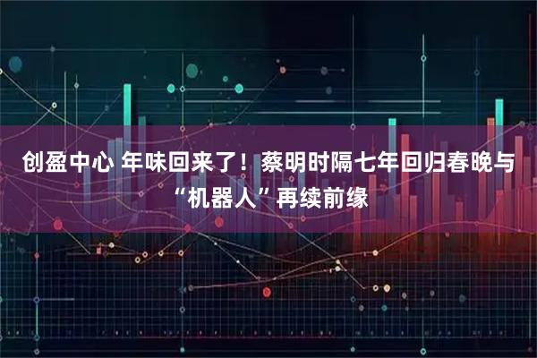 创盈中心 年味回来了！蔡明时隔七年回归春晚与“机器人”再续前缘