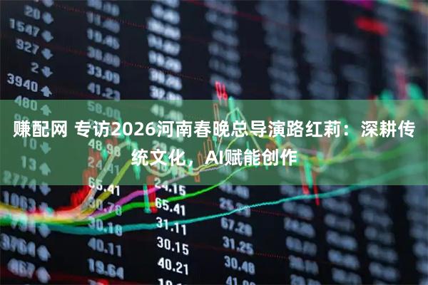 赚配网 专访2026河南春晚总导演路红莉:深耕传统文化,AI赋能创作