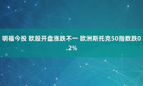 明福今投 欧股开盘涨跌不一 欧洲斯托克50指数跌0.2%