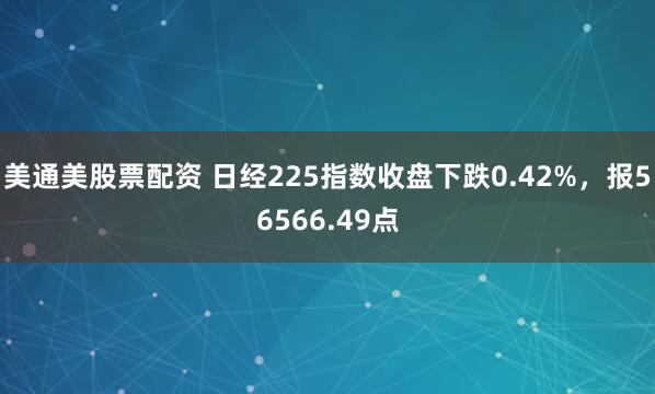 美通美股票配资 日经225指数收盘下跌0.42%，报56566.49点