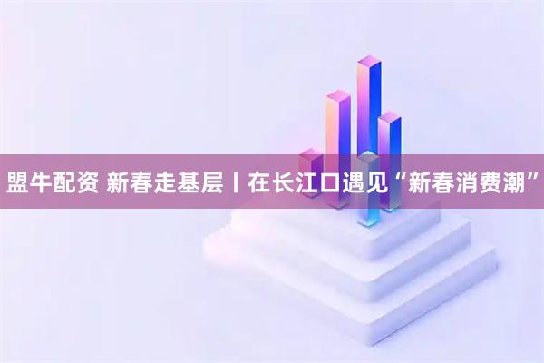 盟牛配资 新春走基层丨在长江口遇见“新春消费潮”