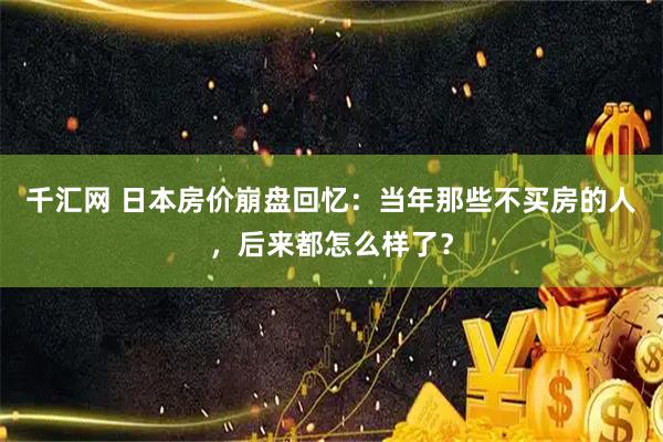千汇网 日本房价崩盘回忆：当年那些不买房的人，后来都怎么样了？