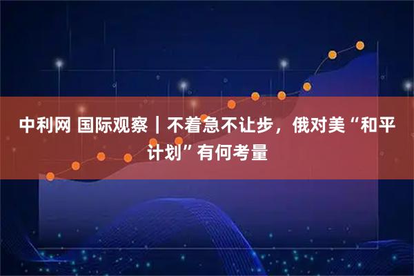 中利网 国际观察｜不着急不让步，俄对美“和平计划”有何考量
