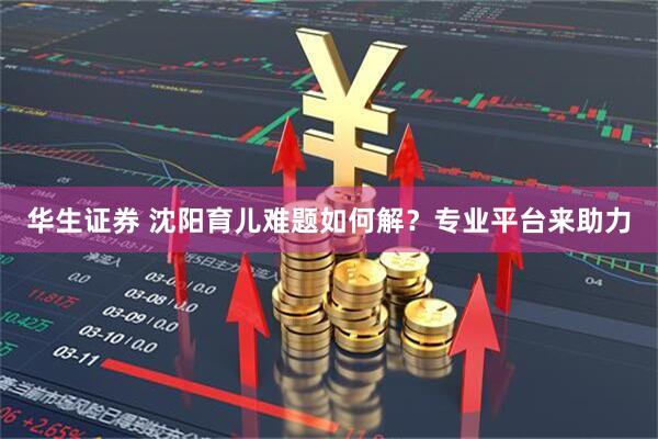 华生证券 沈阳育儿难题如何解？专业平台来助力