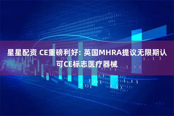 星星配资 CE重磅利好: 英国MHRA提议无限期认可CE标志医疗器械