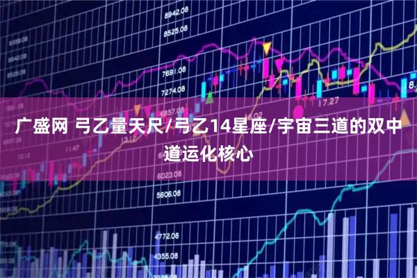 广盛网 弓乙量天尺/弓乙14星座/宇宙三道的双中道运化核心