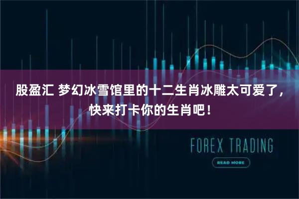 股盈汇 梦幻冰雪馆里的十二生肖冰雕太可爱了，快来打卡你的生肖吧！