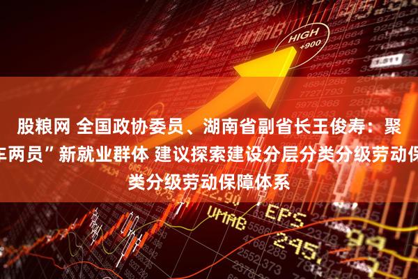 股粮网 全国政协委员、湖南省副省长王俊寿：聚焦“三车两员”新就业群体 建议探索建设分层分类分级劳动保障体系