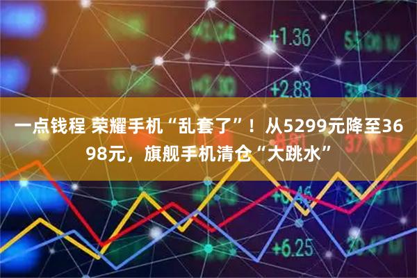 一点钱程 荣耀手机“乱套了”！从5299元降至3698元，旗舰手机清仓“大跳水”