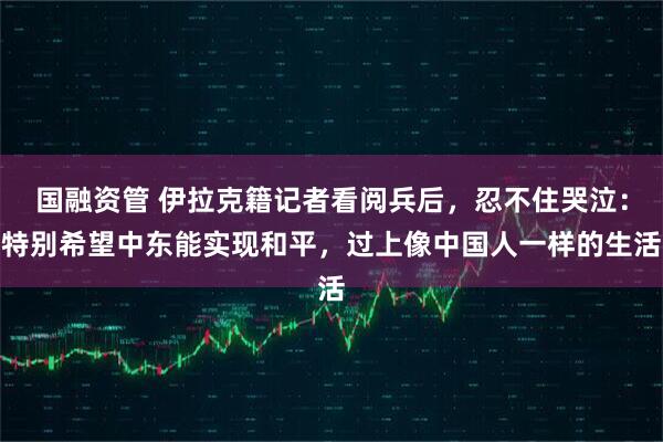 国融资管 伊拉克籍记者看阅兵后，忍不住哭泣：特别希望中东能实现和平，过上像中国人一样的生活