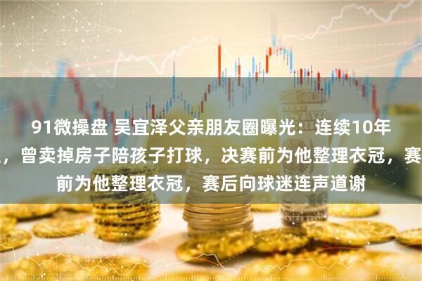 91微操盘 吴宜泽父亲朋友圈曝光:连续10年记录儿子夺冠历程,曾卖掉房子陪孩子打球,决赛前为他整理衣冠,赛后向球迷连声道谢