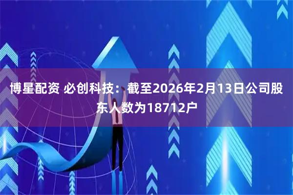 博星配资 必创科技：截至2026年2月13日公司股东人数为18712户