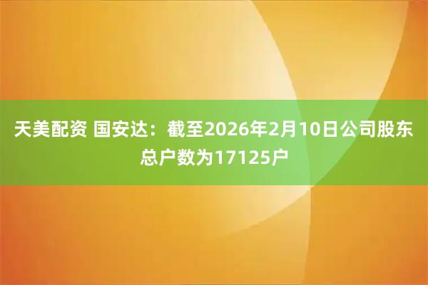 天美配资 国安达：截至2026年2月10日公司股东总户数为17125户